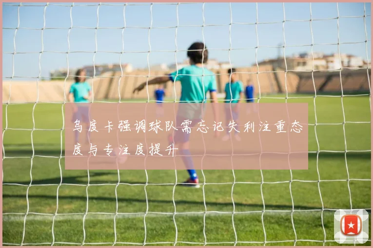 乌度卡强调球队需忘记失利注重态度与专注度提升