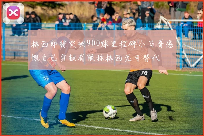 梅西即将突破900球里程碑小马哥感慨自己贡献有限称梅西无可替代