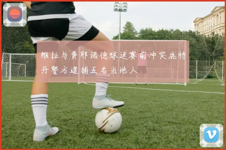维拉与费耶诺德球迷赛前冲突鹿特丹警方逮捕五名当地人