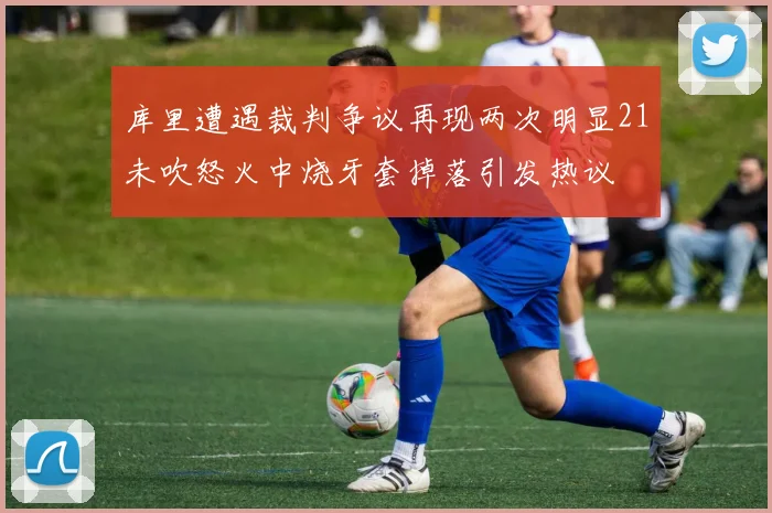 库里遭遇裁判争议再现两次明显21未吹怒火中烧牙套掉落引发热议