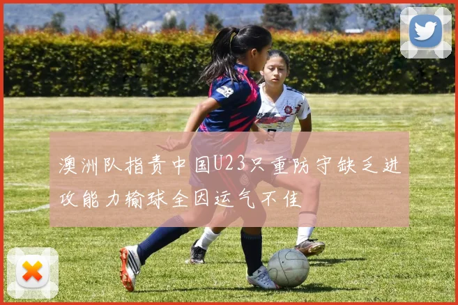澳洲队指责中国U23只重防守缺乏进攻能力输球全因运气不佳