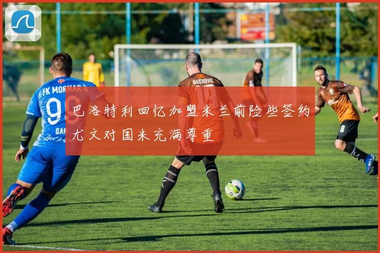 巴洛特利回忆加盟米兰前险些签约尤文对国米充满尊重