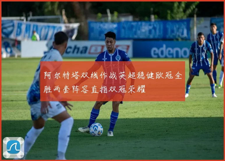 阿尔特塔双线作战英超稳健欧冠全胜两套阵容直指双冠荣耀