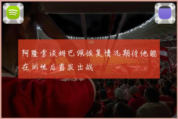 阿隆索谈姆巴佩恢复情况期待他能在训练后首发出战