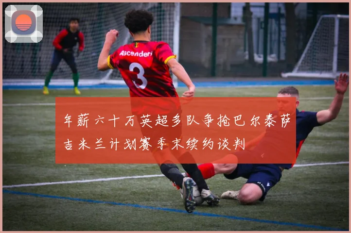 年薪六十万英超多队争抢巴尔泰萨吉米兰计划赛季末续约谈判