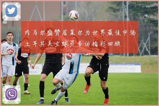 内马尔盛赞居莱尔为世界最佳中场土耳其美女球员专访精彩回顾