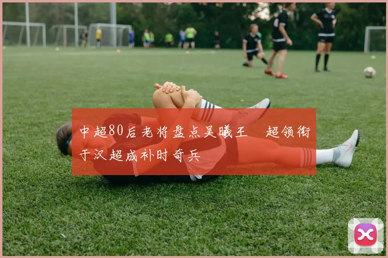 中超80后老将盘点吴曦王燊超领衔于汉超成补时奇兵