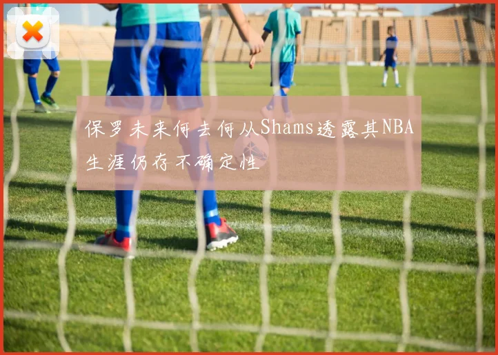 保罗未来何去何从Shams透露其NBA生涯仍存不确定性