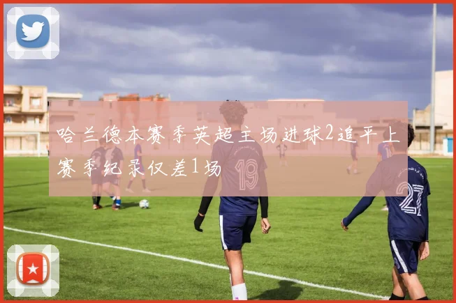 哈兰德本赛季英超主场进球2追平上赛季纪录仅差1场