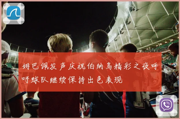 姆巴佩发声庆祝伯纳乌精彩之夜呼吁球队继续保持出色表现