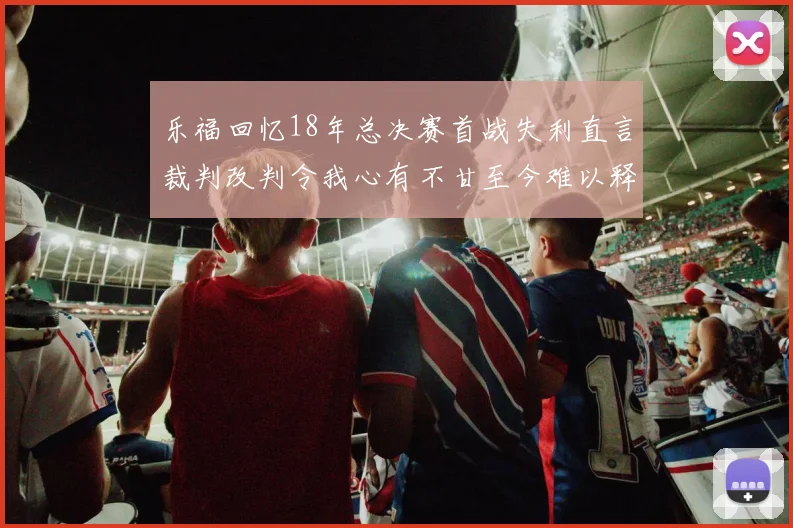 乐福回忆18年总决赛首战失利直言裁判改判令我心有不甘至今难以释怀