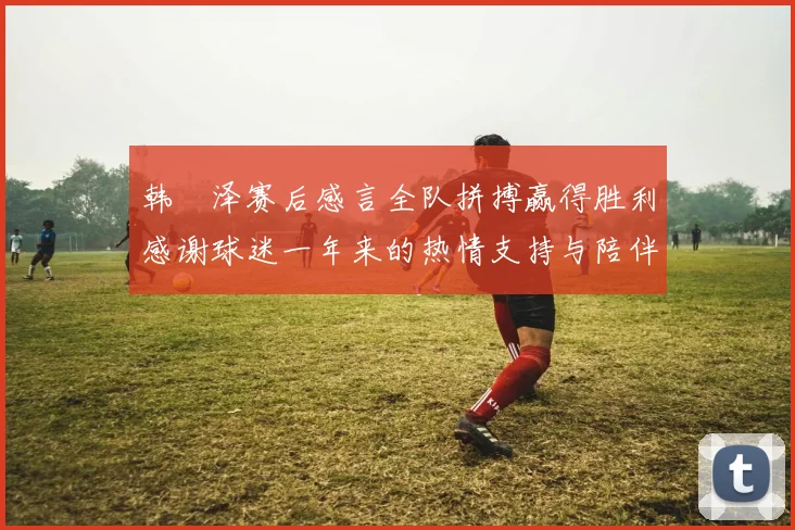 韩镕泽赛后感言全队拼搏赢得胜利感谢球迷一年来的热情支持与陪伴