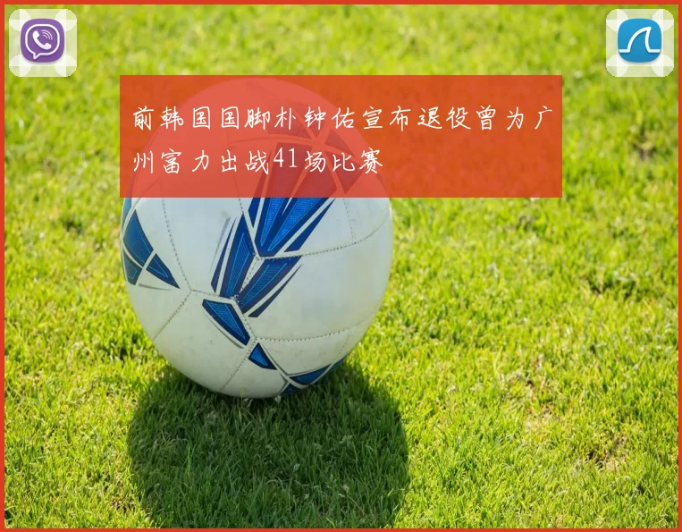 前韩国国脚朴钟佑宣布退役曾为广州富力出战41场比赛