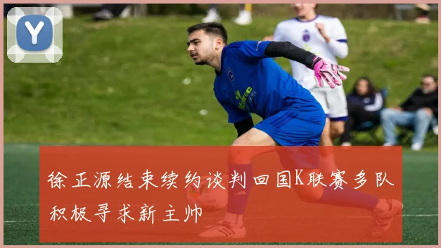徐正源结束续约谈判回国K联赛多队积极寻求新主帅