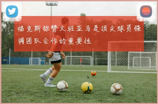 福克斯称赞文班亚马是顶尖球员强调团队合作的重要性