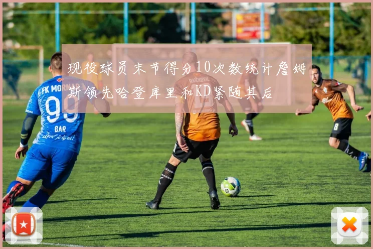 现役球员末节得分10次数统计詹姆斯领先哈登库里和KD紧随其后