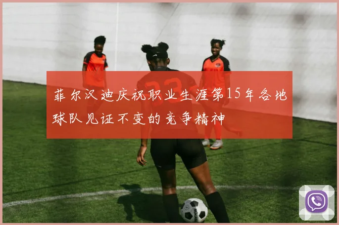 菲尔汉迪庆祝职业生涯第15年各地球队见证不变的竞争精神