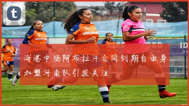 海港中场阿布拉汗合同到期自由身加盟河南队引发关注