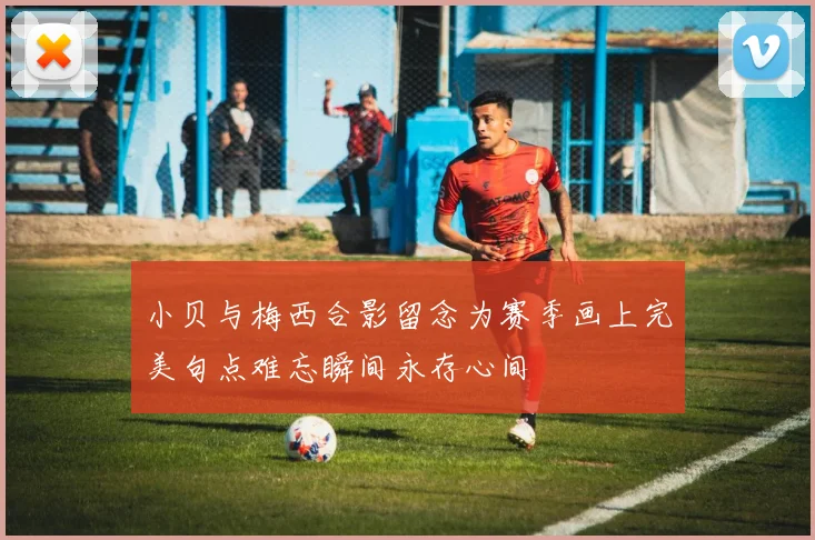 小贝与梅西合影留念为赛季画上完美句点难忘瞬间永存心间