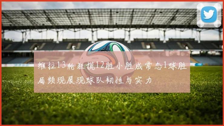 维拉13轮狂揽12胜小胜成常态1球胜局频现展现球队韧性与实力
