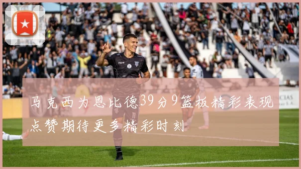 马克西为恩比德39分9篮板精彩表现点赞期待更多精彩时刻