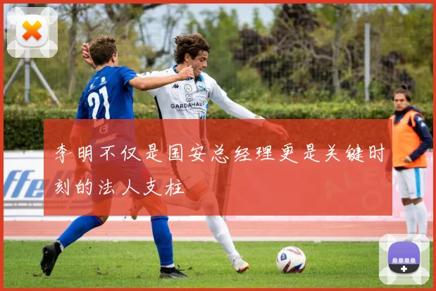 李明不仅是国安总经理更是关键时刻的法人支柱