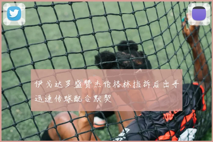 伊戈达罗盛赞杰伦格林挡拆后出手迅速传球配合默契
