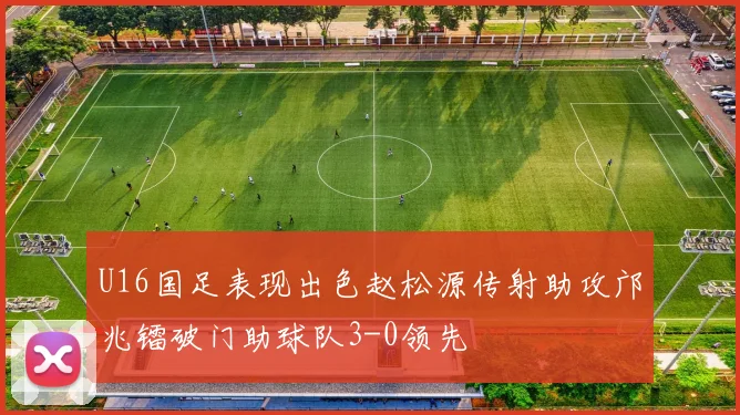 U16国足表现出色赵松源传射助攻邝兆镭破门助球队3-0领先