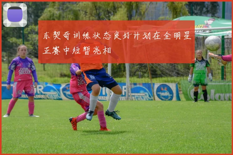 东契奇训练状态良好计划在全明星正赛中短暂亮相