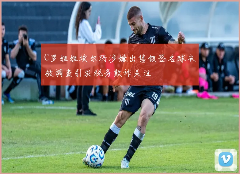 C罗姐姐埃尔玛涉嫌出售假签名球衣被调查引发税务欺诈关注