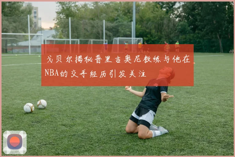 戈贝尔揭秘普里吉奥尼教练与他在NBA的交手经历引发关注