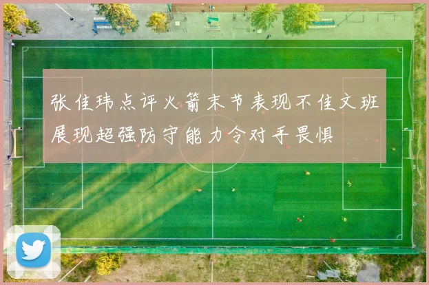张佳玮点评火箭末节表现不佳文班展现超强防守能力令对手畏惧