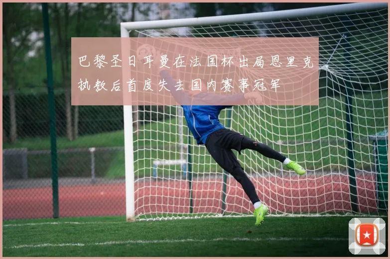 巴黎圣日耳曼在法国杯出局恩里克执教后首度失去国内赛事冠军