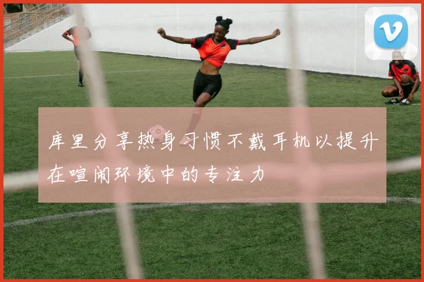 库里分享热身习惯不戴耳机以提升在喧闹环境中的专注力