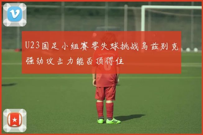 U23国足小组赛零失球挑战乌兹别克强劲攻击力能否顶得住