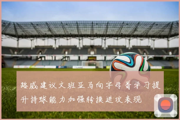 路威建议文班亚马向字母哥学习提升持球能力加强转换进攻表现