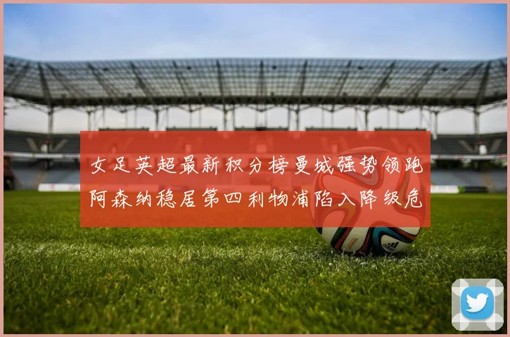 女足英超最新积分榜曼城强势领跑阿森纳稳居第四利物浦陷入降级危机