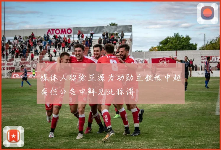 媒体人称徐正源为功勋主教练中超离任公告中鲜见此称谓