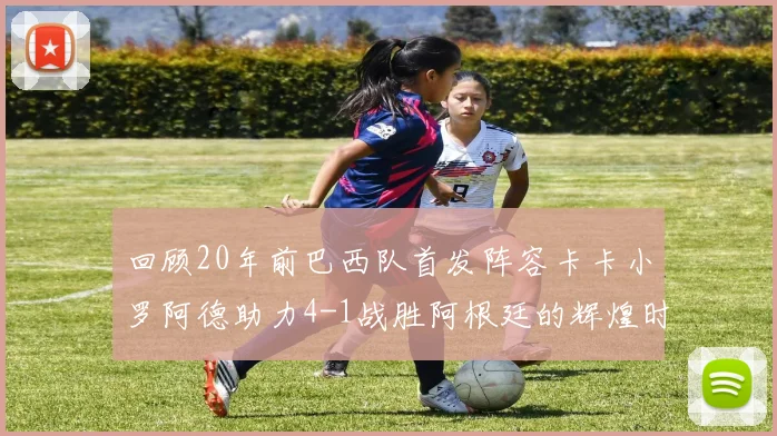 回顾20年前巴西队首发阵容卡卡小罗阿德助力4-1战胜阿根廷的辉煌时刻