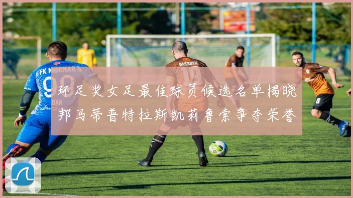 环足奖女足最佳球员候选名单揭晓邦马蒂普特拉斯凯莉鲁索争夺荣誉