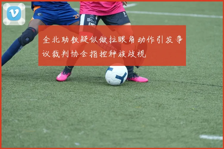 全北助教疑似做拉眼角动作引发争议裁判协会指控种族歧视