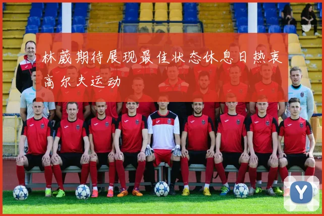 林葳期待展现最佳状态休息日热衷高尔夫运动