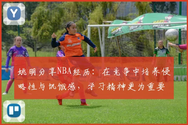 姚明分享NBA经历：在竞争中培养侵略性与饥饿感，学习精神更为重要