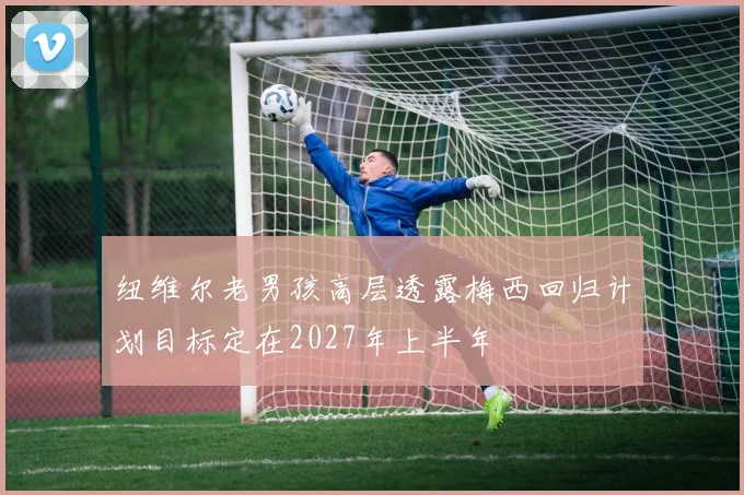 纽维尔老男孩高层透露梅西回归计划目标定在2027年上半年